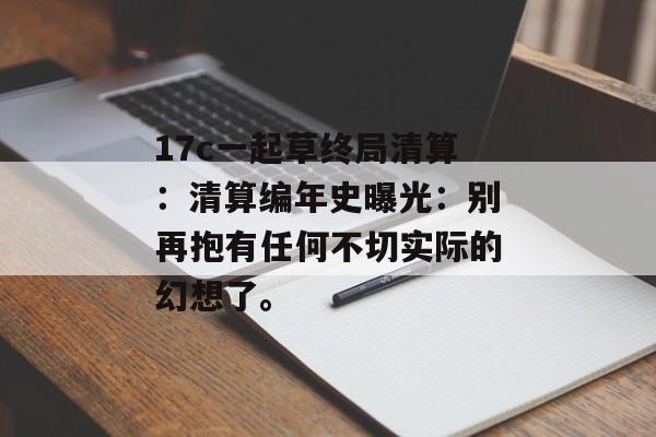17c一起草终局清算：清算编年史曝光：别再抱有任何不切实际的幻想了。