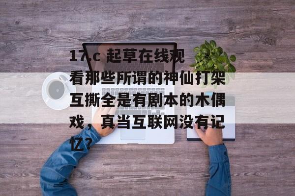 17.c 起草在线观看那些所谓的神仙打架互撕全是有剧本的木偶戏，真当互联网没有记忆？