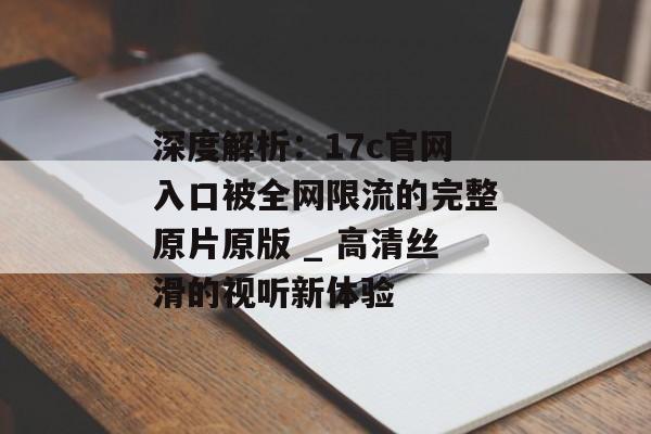 深度解析：17c官网入口被全网限流的完整原片原版 _ 高清丝滑的视听新体验