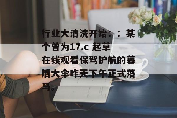 行业大清洗开始：：某个曾为17.c 起草在线观看保驾护航的幕后大伞昨天下午正式落马。