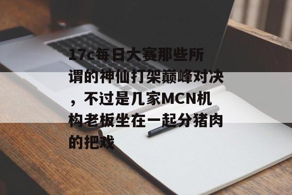 17c每日大赛那些所谓的神仙打架巅峰对决，不过是几家MCN机构老板坐在一起分猪肉的把戏