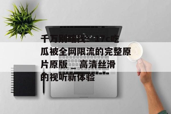 千万别瞎找！17c吃瓜被全网限流的完整原片原版 _ 高清丝滑的视听新体验