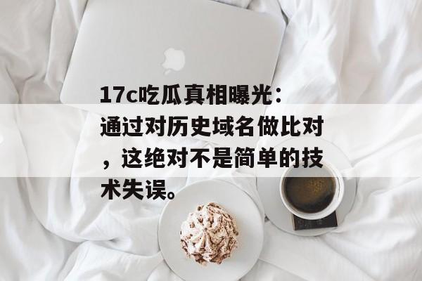17c吃瓜真相曝光：通过对历史域名做比对，这绝对不是简单的技术失误。