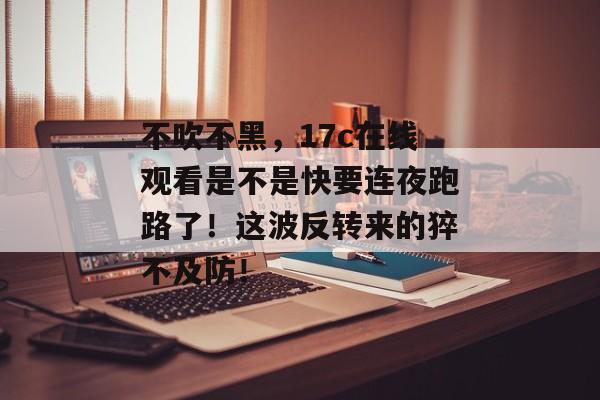 不吹不黑，17c在线观看是不是快要连夜跑路了！这波反转来的猝不及防！