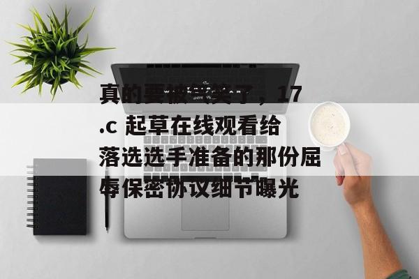 真的要被气笑了，17.c 起草在线观看给落选选手准备的那份屈辱保密协议细节曝光