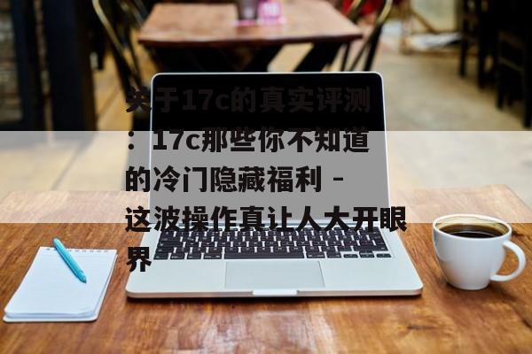 关于17c的真实评测：17c那些你不知道的冷门隐藏福利 - 这波操作真让人大开眼界