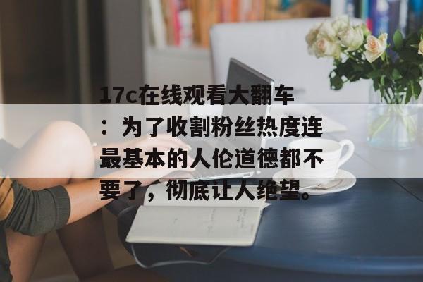17c在线观看大翻车：为了收割粉丝热度连最基本的人伦道德都不要了，彻底让人绝望。