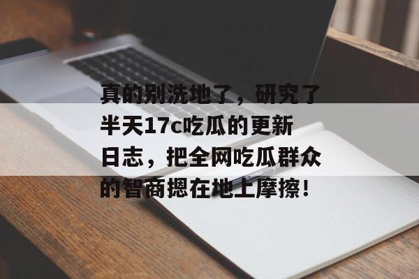 真的别洗地了，研究了半天17c吃瓜的更新日志，把全网吃瓜群众的智商摁在地上摩擦！