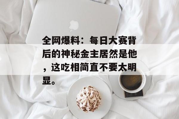 全网爆料：每日大赛背后的神秘金主居然是他，这吃相简直不要太明显。
