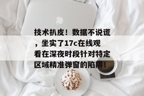 技术扒皮！数据不说谎，坐实了17c在线观看在深夜时段针对特定区域精准弹窗的陷阱！