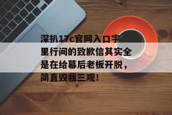 深扒17c官网入口字里行间的致歉信其实全是在给幕后老板开脱，简直毁我三观！