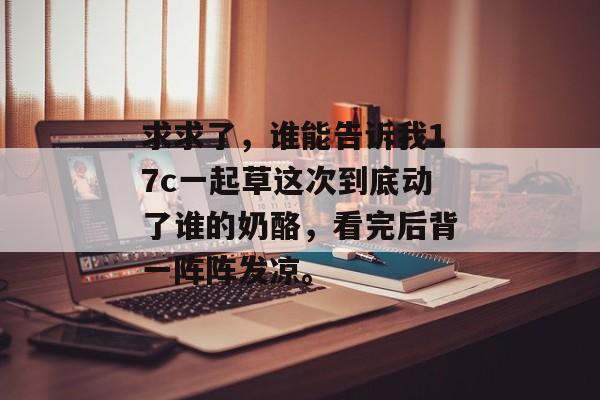 求求了，谁能告诉我17c一起草这次到底动了谁的奶酪，看完后背一阵阵发凉。